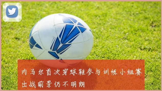 内马尔首次穿球鞋参与训练小组赛出战前景仍不明朗