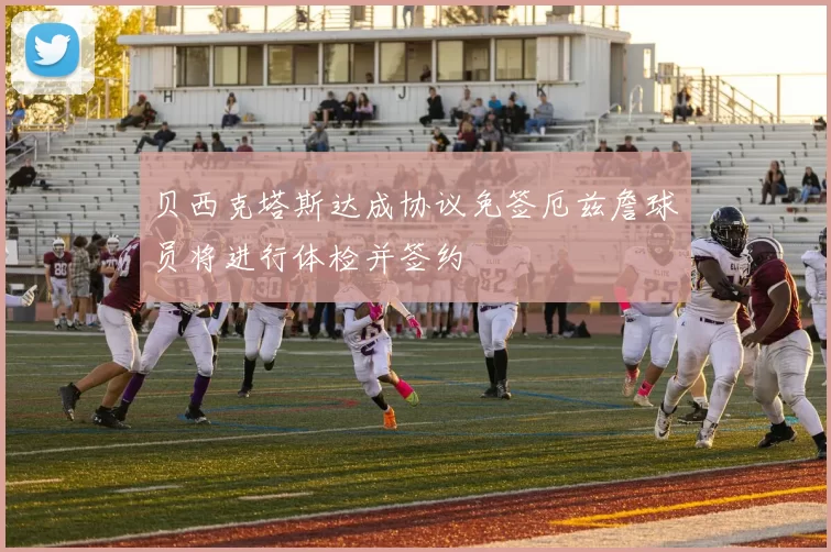 贝西克塔斯达成协议免签厄兹詹球员将进行体检并签约