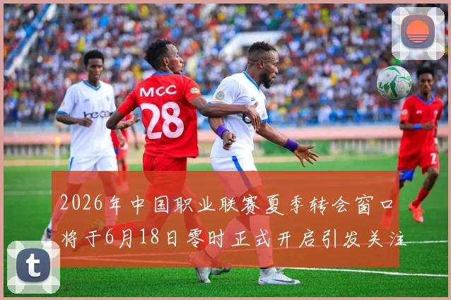 2026年中国职业联赛夏季转会窗口将于6月18日零时正式开启引发关注